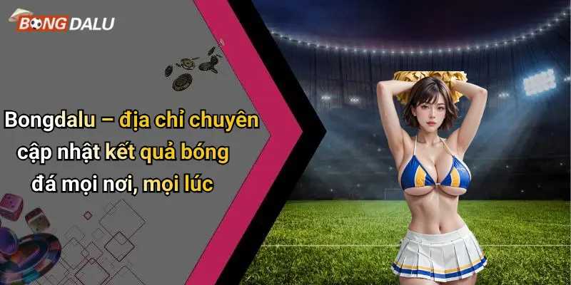 Bongdalu – địa chỉ chuyên cập nhật kết quả bóng đá mọi nơi, mọi lúc